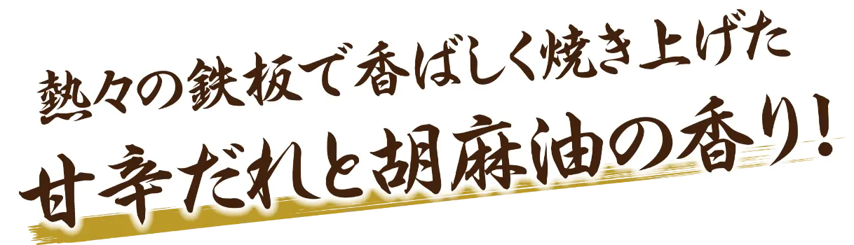 熱々の鉄板で香ばしく焼き上げた甘辛だれち胡麻油の香り！