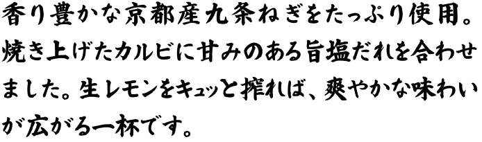 香り豊かな京都産九条ねぎをたっぷり使用。焼き上げたカルビに甘みのある旨塩だれを合わせました。生レモンをキュッと搾れば、爽やかな味わいが広がる一杯です。