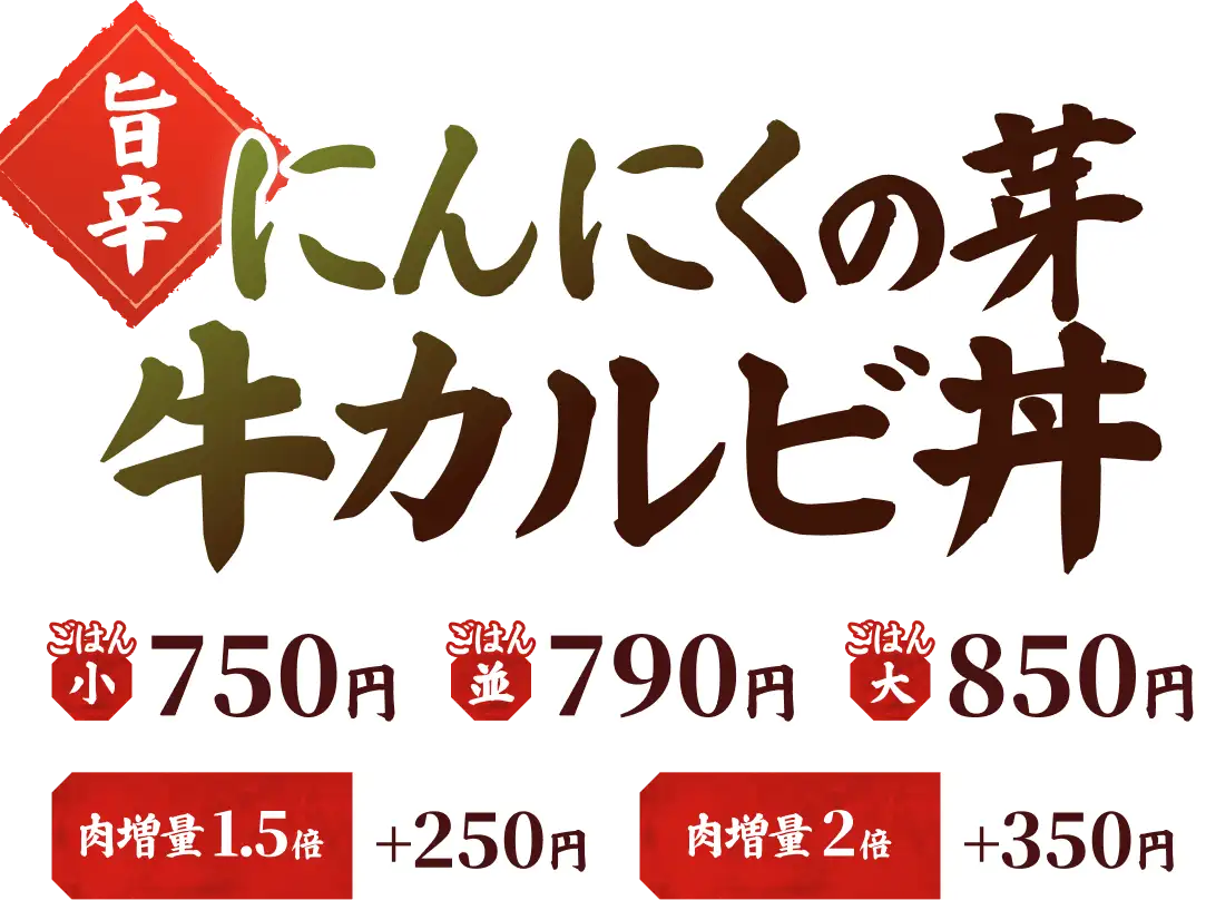 【旨辛】にんにくの芽 牛カルビ丼 ごはん小 750円 ごはん並 790円 ごはん大 850円 肉増量 1.5倍 ＋250円 肉増量 2倍 ＋350円