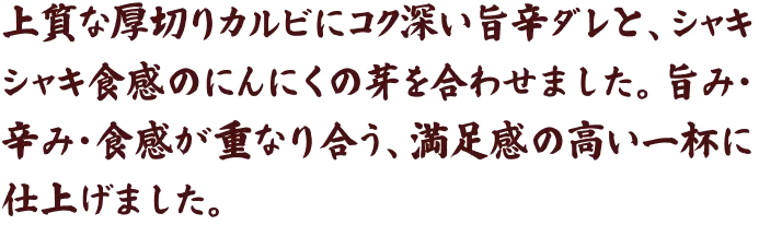 上質な厚切りカルビにコク深い旨辛ダレと、シャキシャキ食感のにんにくの芽を合わせました。旨み・辛み・食感が重なり合う、満足感の高い一杯に仕上げました。