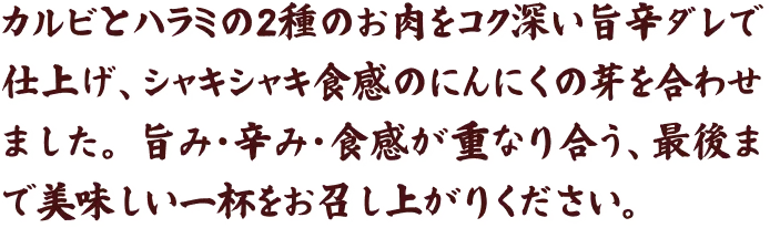 カルビとハラミの2種のお肉をコク深い旨辛ダレで仕上げ、シャキシャキ食感のにんにくの芽を合わせました。旨み・辛み・食感が重なり合う、最後まで美味しい一杯をお召し上がりください。