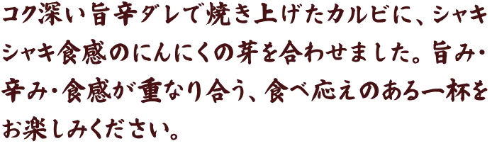 コク深い旨辛ダレで焼き上げたカルビに、シャキシャキ食感のにんにくの芽を合わせました。旨み・辛み・食感が重なり合う、食べ応えのある一杯をお楽しみください。