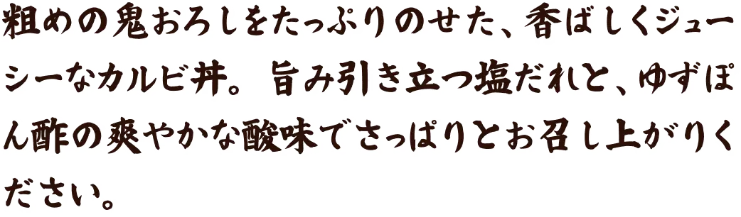 粗めの鬼おろしをたっぷりのせた、香ばしくジューシーなカルビ丼。 旨み引き立つ塩だれと、ゆずぽん酢の爽やかな酸味でさっぱりとお召し上がりください。