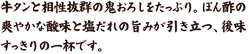 牛タンと相性抜群の鬼おろしをたっぷり。ぽん酢の爽やかな酸味と塩だれの旨みが引き立つ、後味すっきりの一杯です。
